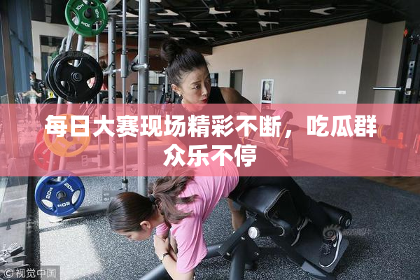 每日大赛现场精彩不断，吃瓜群众乐不停