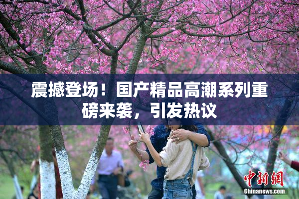震撼登场！国产精品高潮系列重磅来袭，引发热议