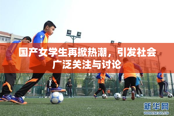 国产女学生再掀热潮，引发社会广泛关注与讨论