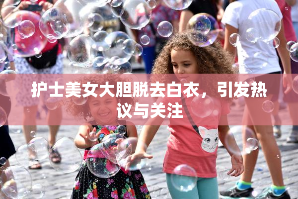 护士美女大胆脱去白衣，引发热议与关注