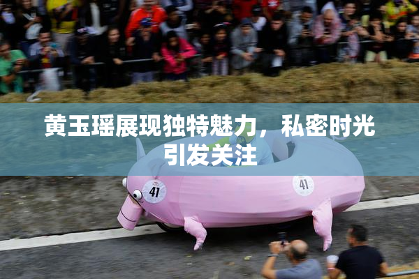 黄玉瑶展现独特魅力，私密时光引发关注