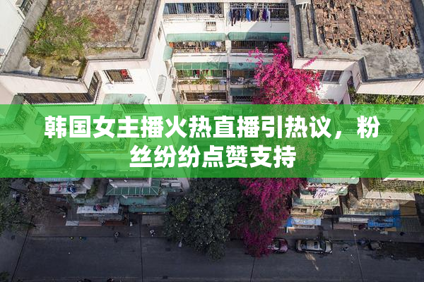 韩国女主播火热直播引热议，粉丝纷纷点赞支持