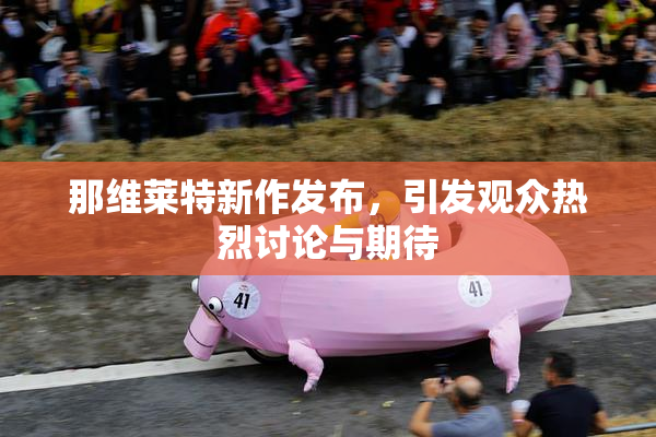 那维莱特新作发布，引发观众热烈讨论与期待