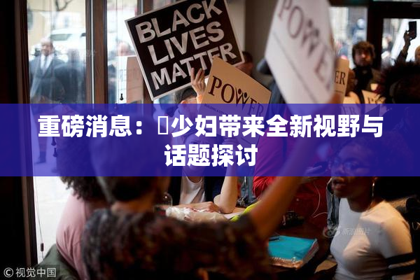 重磅消息：夲少妇带来全新视野与话题探讨