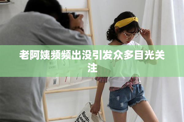 老阿姨频频出没引发众多目光关注