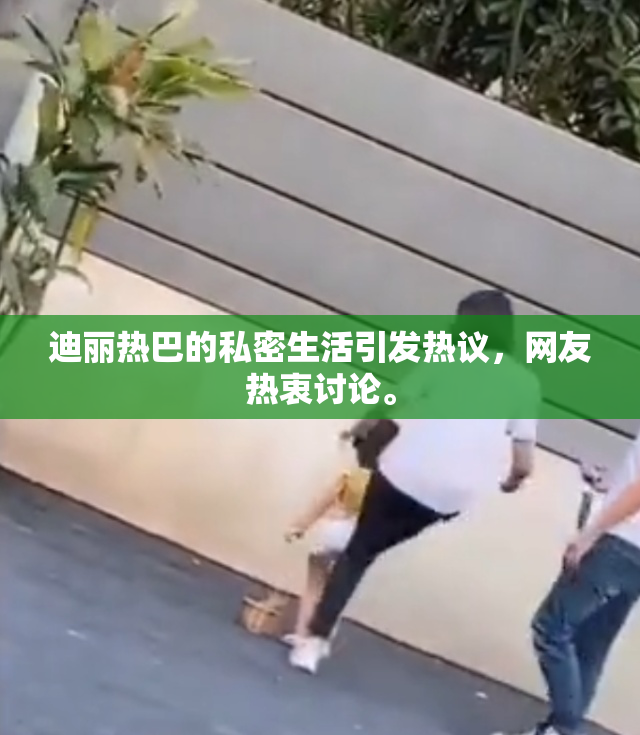 迪丽热巴的私密生活引发热议，网友热衷讨论。