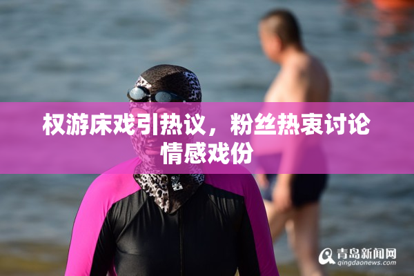 权游床戏引热议，粉丝热衷讨论情感戏份