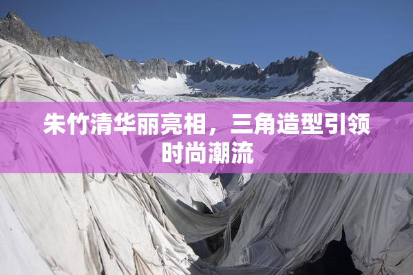 朱竹清华丽亮相，三角造型引领时尚潮流