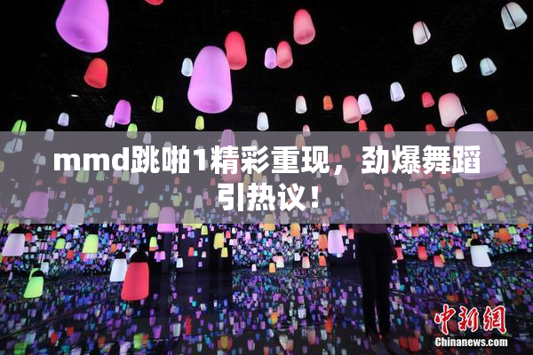 mmd跳啪1精彩重现，劲爆舞蹈引热议！