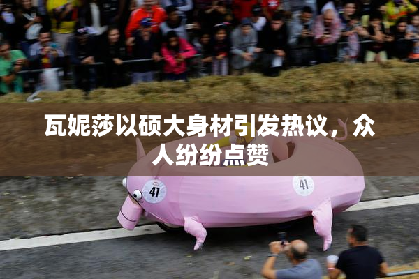 瓦妮莎以硕大身材引发热议，众人纷纷点赞