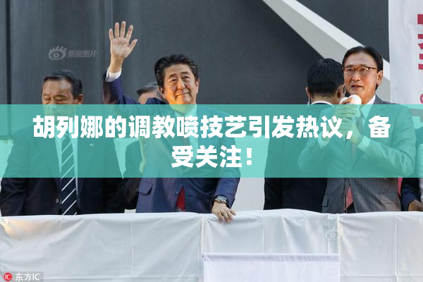 胡列娜的调教喷技艺引发热议，备受关注！