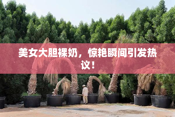 美女大胆裸奶，惊艳瞬间引发热议！