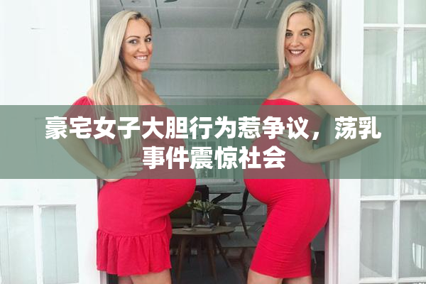 豪宅女子大胆行为惹争议，荡乳事件震惊社会