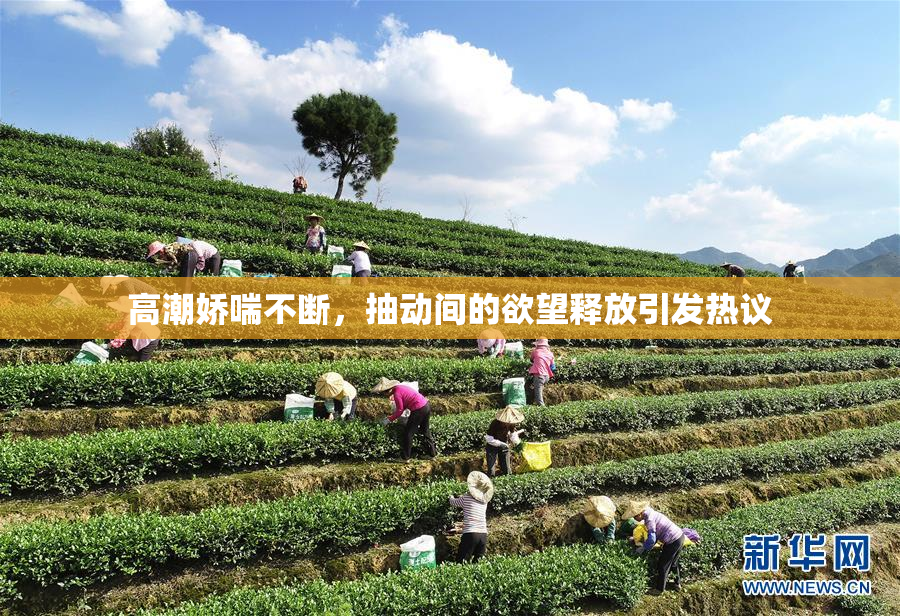 高潮娇喘不断，抽动间的欲望释放引发热议