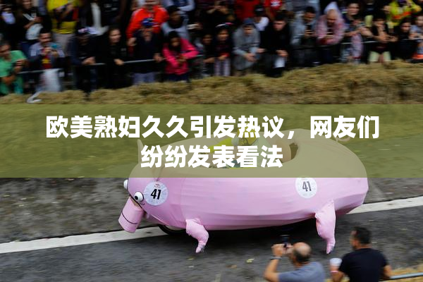 欧美熟妇久久引发热议，网友们纷纷发表看法