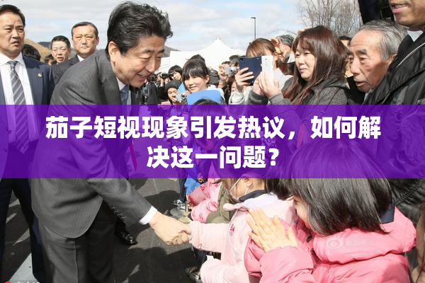 茄子短视现象引发热议，如何解决这一问题？