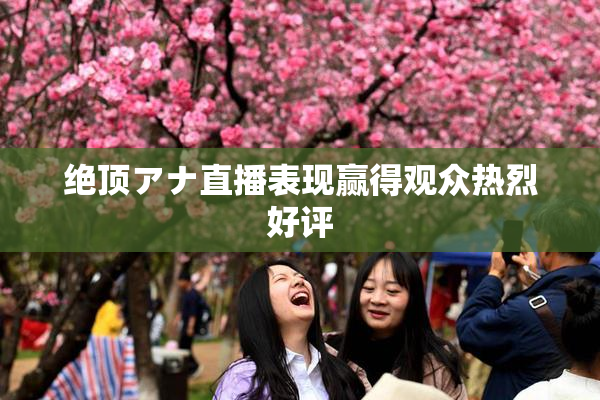 绝顶アナ直播表现赢得观众热烈好评