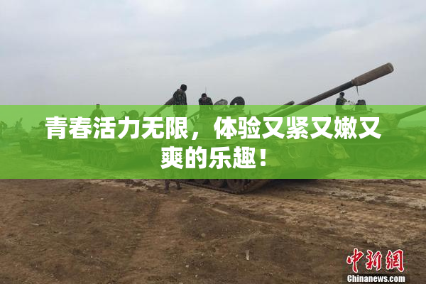 青春活力无限，体验又紧又嫩又爽的乐趣！