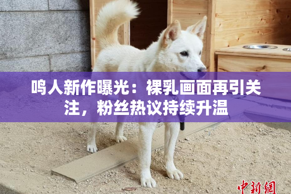 鸣人新作曝光：裸乳画面再引关注，粉丝热议持续升温