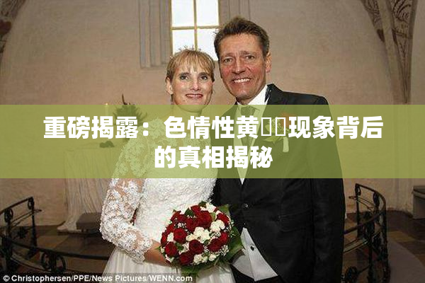 重磅揭露：色情性黄❌‌现象背后的真相揭秘