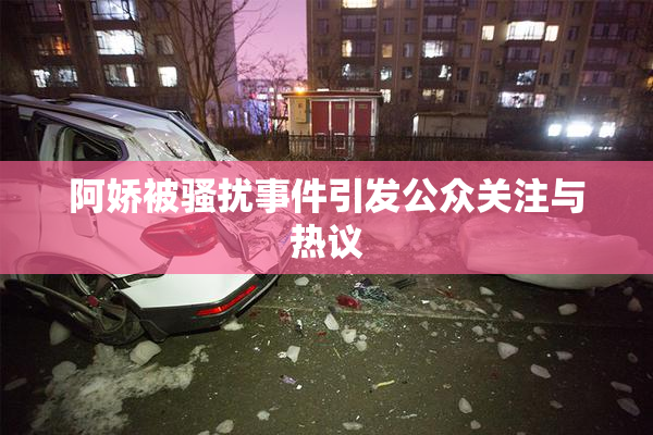 阿娇被骚扰事件引发公众关注与热议