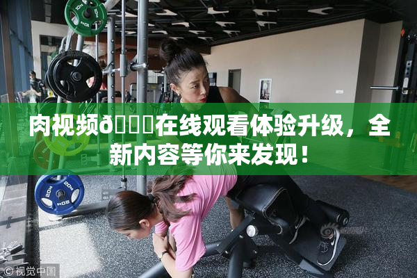 肉视频🔞在线观看体验升级，全新内容等你来发现！