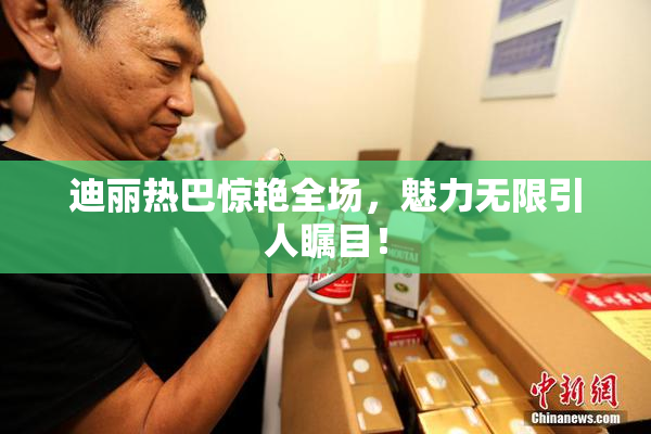 迪丽热巴惊艳全场，魅力无限引人瞩目！