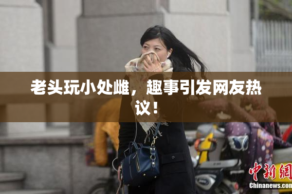 老头玩小处雌，趣事引发网友热议！