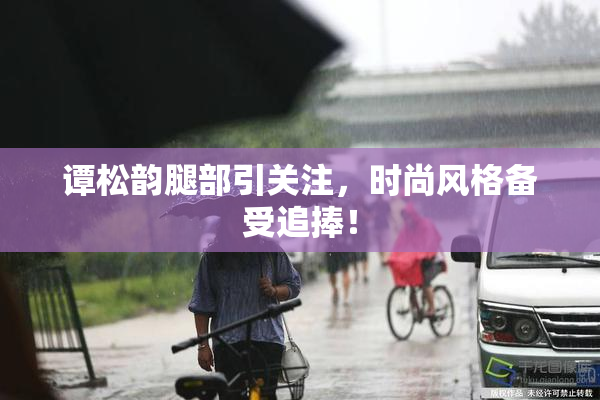 谭松韵腿部引关注，时尚风格备受追捧！