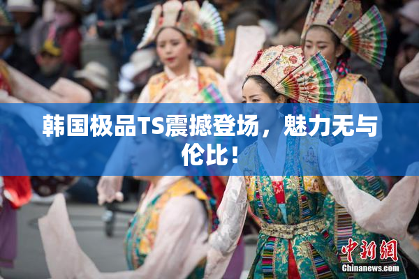 韩国极品TS震撼登场，魅力无与伦比！