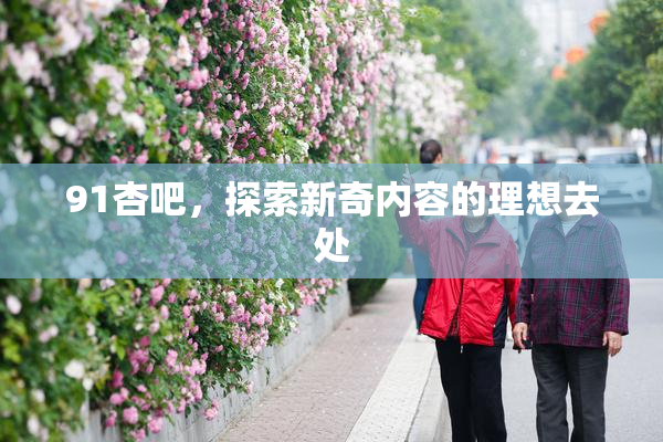 91杏吧，探索新奇内容的理想去处