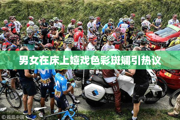 男女在床上嬉戏色彩斑斓引热议