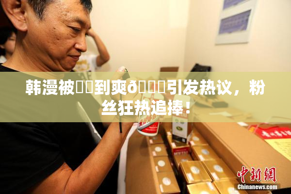韩漫被❌‌到爽🔞引发热议，粉丝狂热追捧！