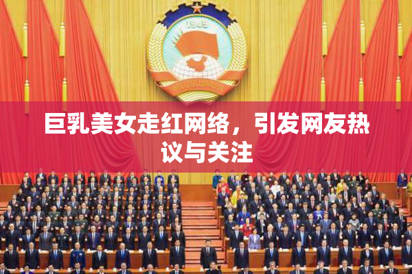 巨乳美女走红网络，引发网友热议与关注