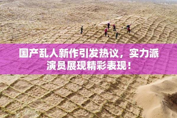 国产乱人新作引发热议，实力派演员展现精彩表现！