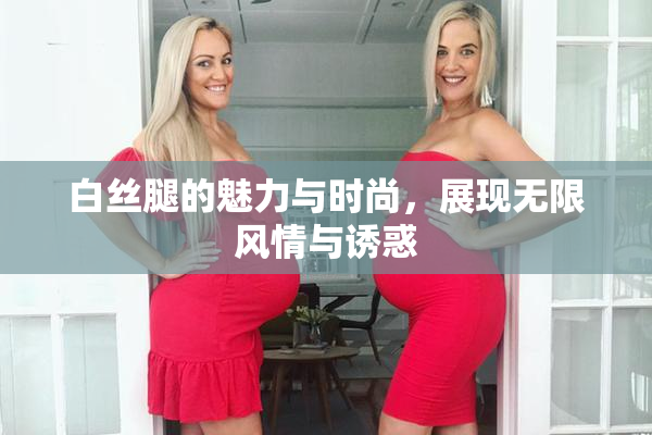 白丝腿的魅力与时尚，展现无限风情与诱惑