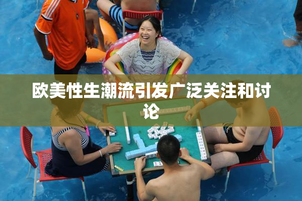 欧美性生潮流引发广泛关注和讨论