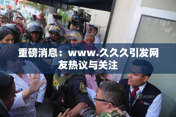 重磅消息：www.久久久引发网友热议与关注