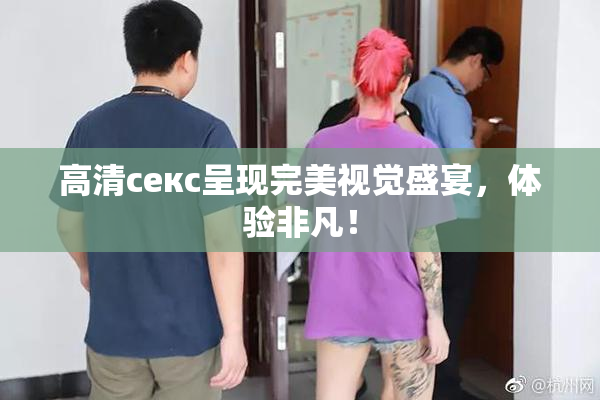 高清ceкс呈现完美视觉盛宴，体验非凡！