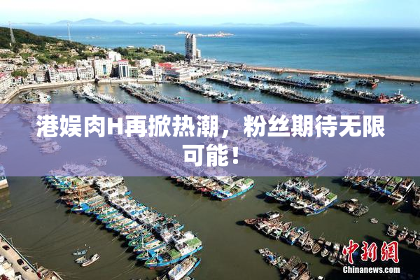 港娱肉H再掀热潮，粉丝期待无限可能！