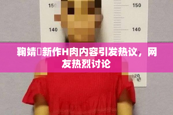 鞠婧祎新作H肉内容引发热议，网友热烈讨论