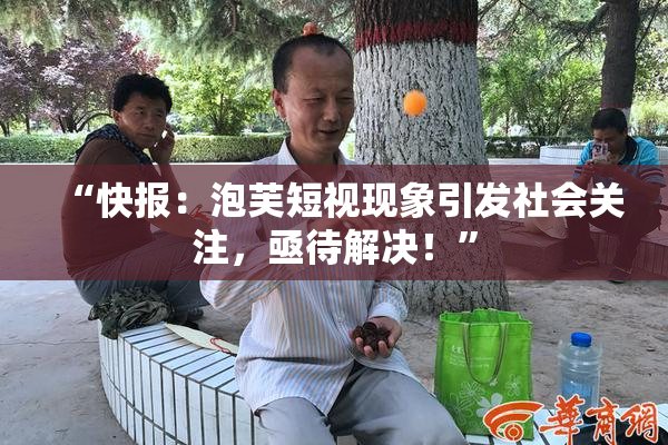 “快报：泡芙短视现象引发社会关注，亟待解决！”