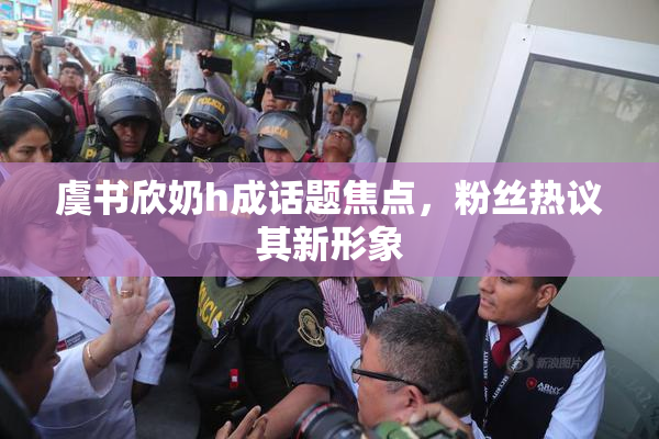 虞书欣奶h成话题焦点，粉丝热议其新形象