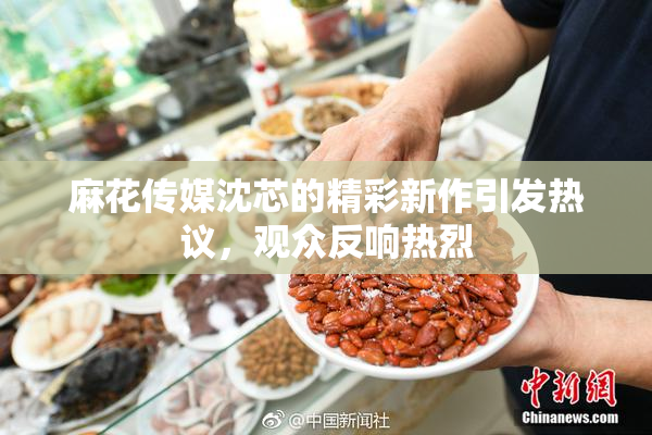 麻花传媒沈芯的精彩新作引发热议，观众反响热烈