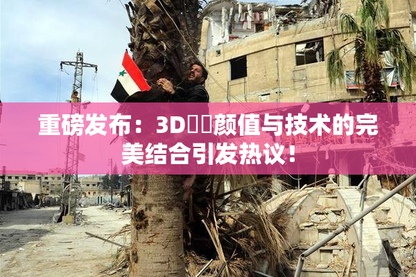 重磅发布：3D姉弚颜值与技术的完美结合引发热议！