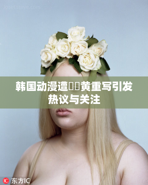 韩国动漫遭❌‌黄重写引发热议与关注