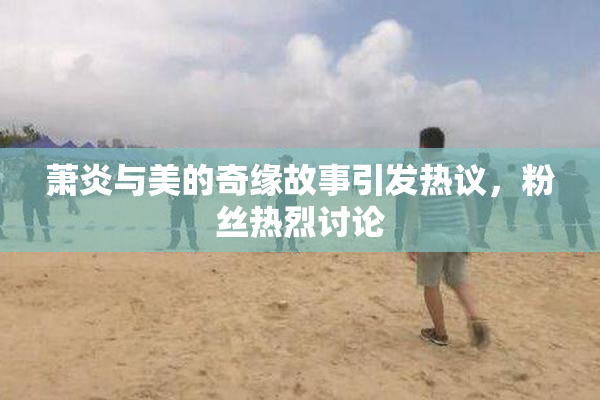 萧炎与美的奇缘故事引发热议，粉丝热烈讨论