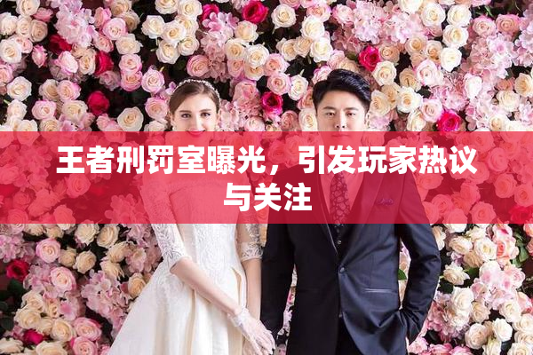 王者刑罚室曝光，引发玩家热议与关注