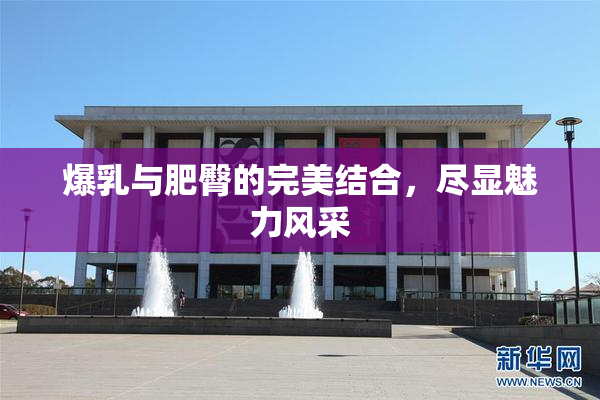 爆乳与肥臀的完美结合，尽显魅力风采